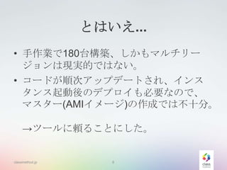 とはいえ...
• 手作業で180台構築、しかもマルチリー
ジョンは現実的ではない。
• コードが順次アップデートされ、インス
タンス起動後のデプロイも必要なので、
マスター(AMIイメージ)の作成では不十分。
→ツールに頼ることにした。

classmethod.jp

8

 