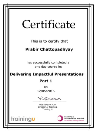 Certificate
This is to certify that
Nicola Dolan ICTP
Director of Training
Training U
Prabir Chattopadhyay
Delivering Impactful Presentations
one day course in:
has successfully completed a
Part 1
on
12/05/2016
 