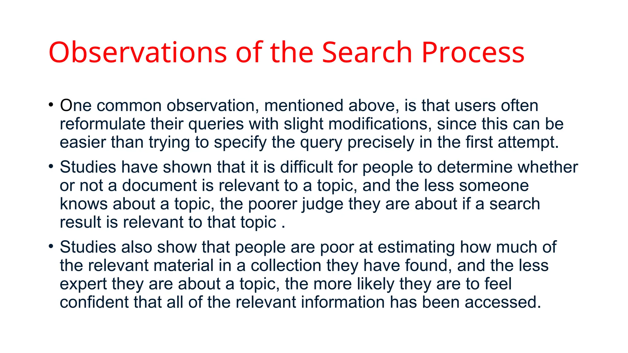 Observations of the Search Process
• One common observation, mentioned above, is that users often
reformulate their queries with slight modifications, since this can be
easier than trying to specify the query precisely in the first attempt.
• Studies have shown that it is difficult for people to determine whether
or not a document is relevant to a topic, and the less someone
knows about a topic, the poorer judge they are about if a search
result is relevant to that topic .
• Studies also show that people are poor at estimating how much of
the relevant material in a collection they have found, and the less
expert they are about a topic, the more likely they are to feel
confident that all of the relevant information has been accessed.
 
