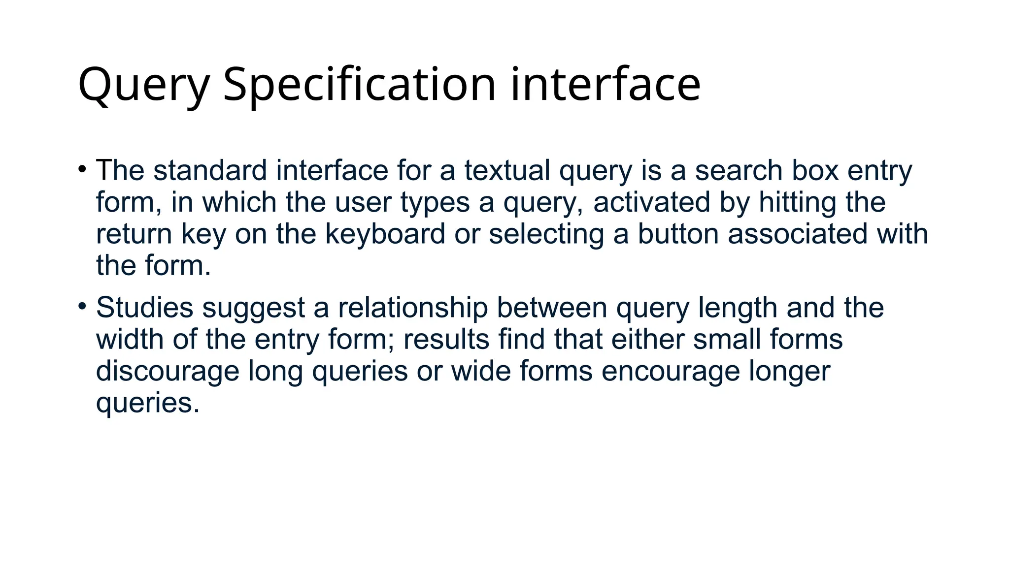 Query Specification interface
• The standard interface for a textual query is a search box entry
form, in which the user types a query, activated by hitting the
return key on the keyboard or selecting a button associated with
the form.
• Studies suggest a relationship between query length and the
width of the entry form; results find that either small forms
discourage long queries or wide forms encourage longer
queries.
 