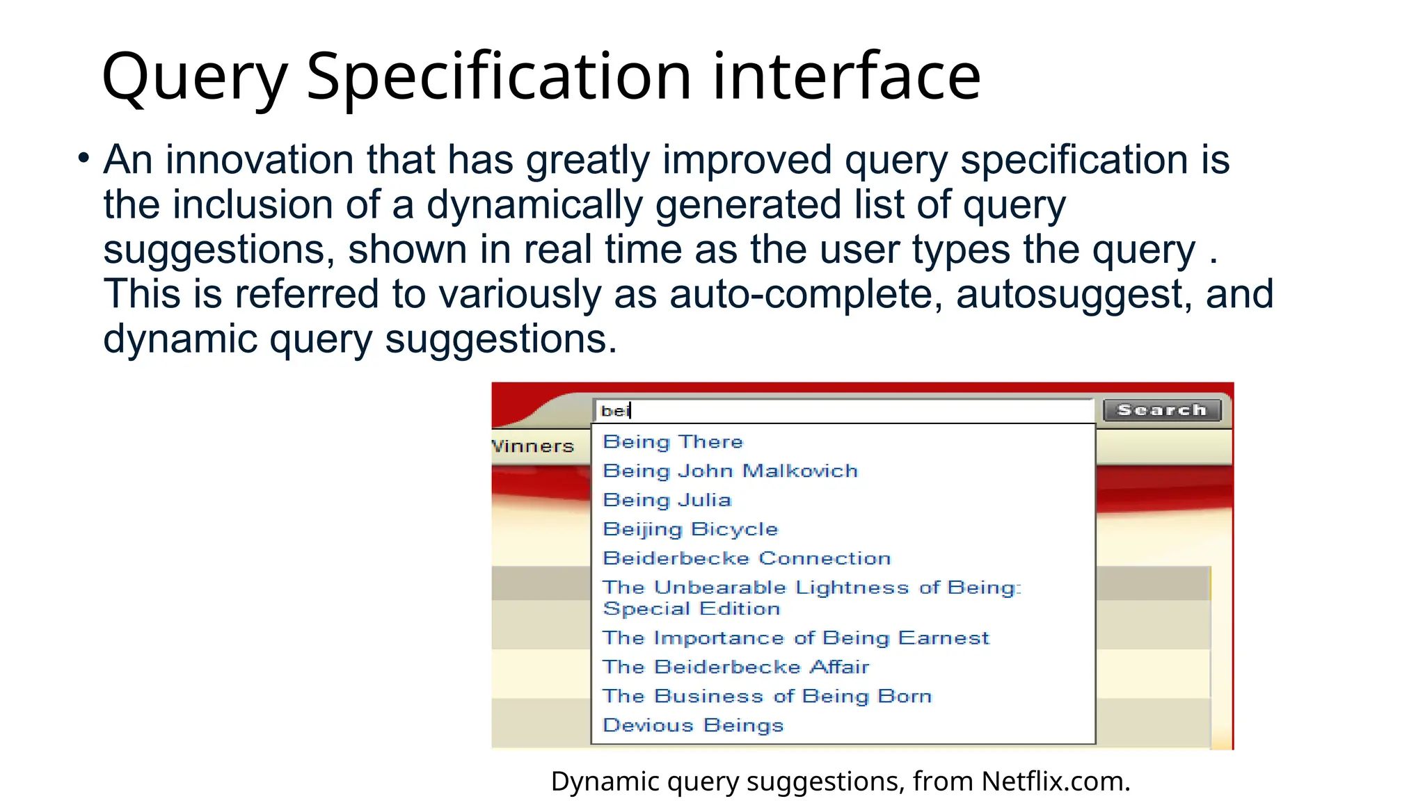 Query Specification interface
• An innovation that has greatly improved query specification is
the inclusion of a dynamically generated list of query
suggestions, shown in real time as the user types the query .
This is referred to variously as auto-complete, autosuggest, and
dynamic query suggestions.
Dynamic query suggestions, from Netflix.com.
 