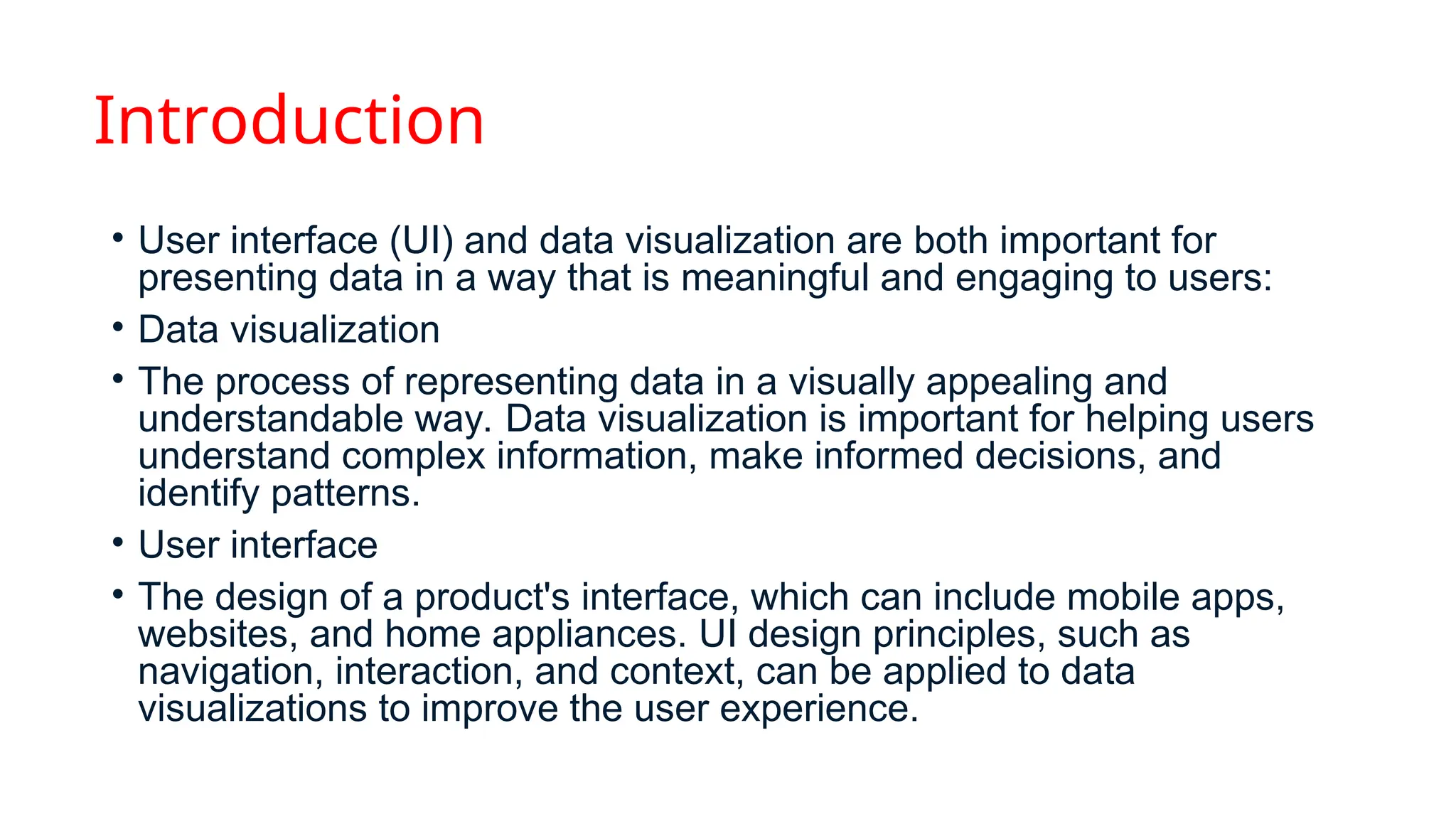 Introduction
• User interface (UI) and data visualization are both important for
presenting data in a way that is meaningful and engaging to users:
• Data visualization
• The process of representing data in a visually appealing and
understandable way. Data visualization is important for helping users
understand complex information, make informed decisions, and
identify patterns.
• User interface
• The design of a product's interface, which can include mobile apps,
websites, and home appliances. UI design principles, such as
navigation, interaction, and context, can be applied to data
visualizations to improve the user experience.
 