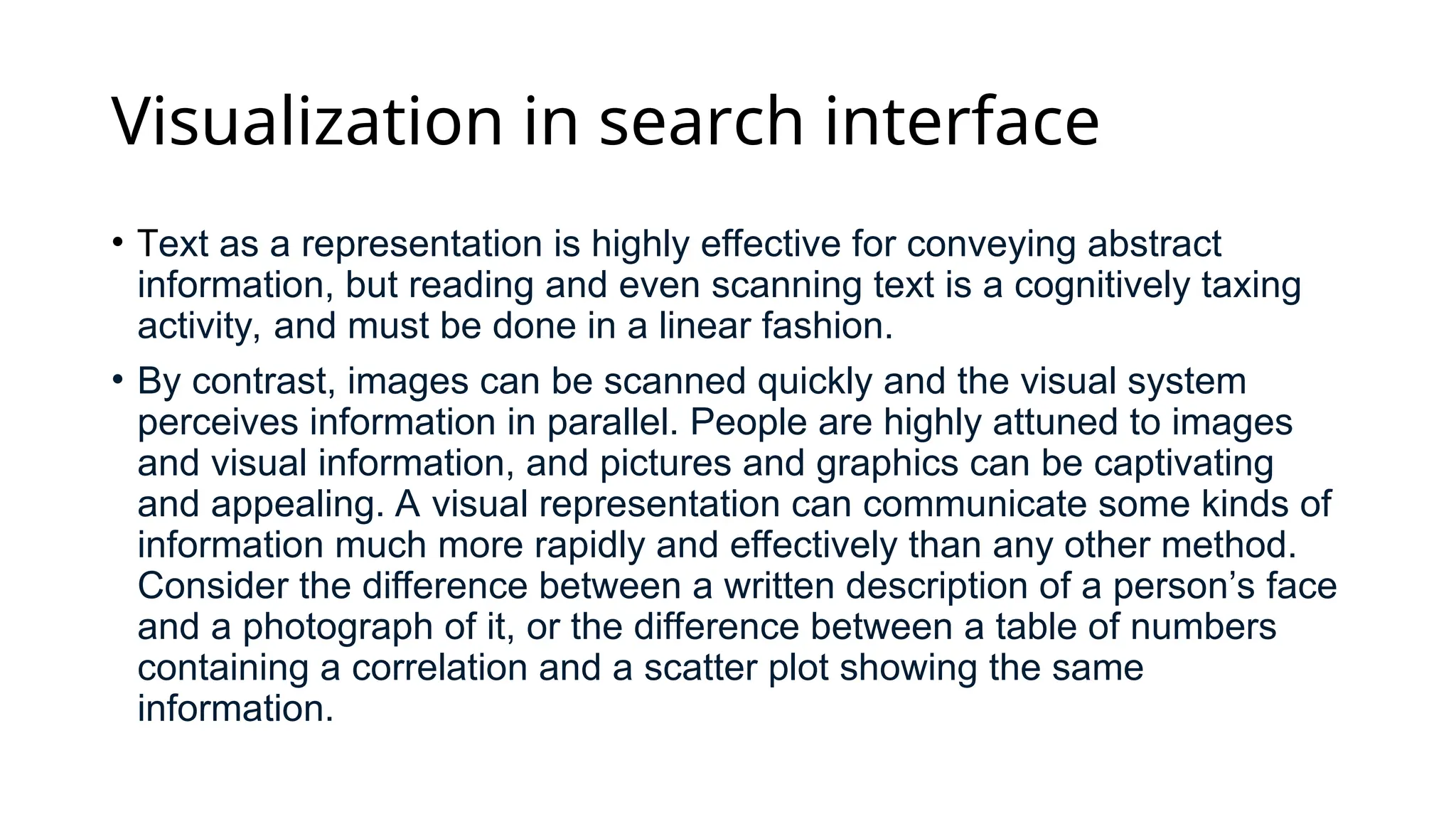 Visualization in search interface
• Text as a representation is highly effective for conveying abstract
information, but reading and even scanning text is a cognitively taxing
activity, and must be done in a linear fashion.
• By contrast, images can be scanned quickly and the visual system
perceives information in parallel. People are highly attuned to images
and visual information, and pictures and graphics can be captivating
and appealing. A visual representation can communicate some kinds of
information much more rapidly and effectively than any other method.
Consider the difference between a written description of a person’s face
and a photograph of it, or the difference between a table of numbers
containing a correlation and a scatter plot showing the same
information.
 