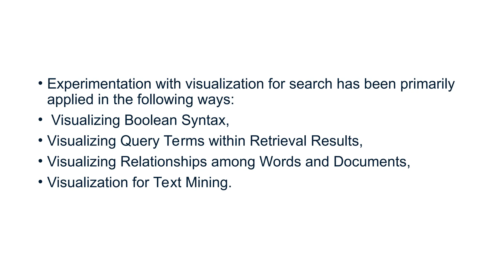 • Experimentation with visualization for search has been primarily
applied in the following ways:
• Visualizing Boolean Syntax,
• Visualizing Query Terms within Retrieval Results,
• Visualizing Relationships among Words and Documents,
• Visualization for Text Mining.
 