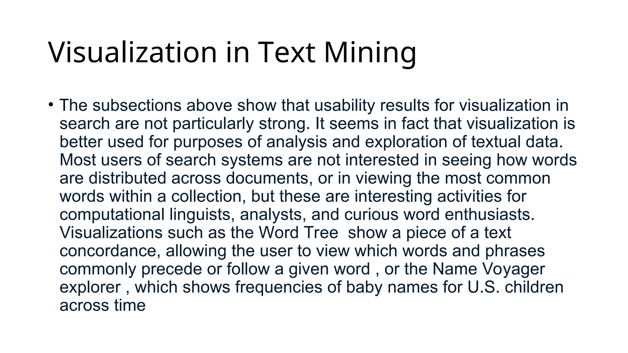 Visualization in Text Mining
• The subsections above show that usability results for visualization in
search are not particularly strong. It seems in fact that visualization is
better used for purposes of analysis and exploration of textual data.
Most users of search systems are not interested in seeing how words
are distributed across documents, or in viewing the most common
words within a collection, but these are interesting activities for
computational linguists, analysts, and curious word enthusiasts.
Visualizations such as the Word Tree show a piece of a text
concordance, allowing the user to view which words and phrases
commonly precede or follow a given word , or the Name Voyager
explorer , which shows frequencies of baby names for U.S. children
across time
 