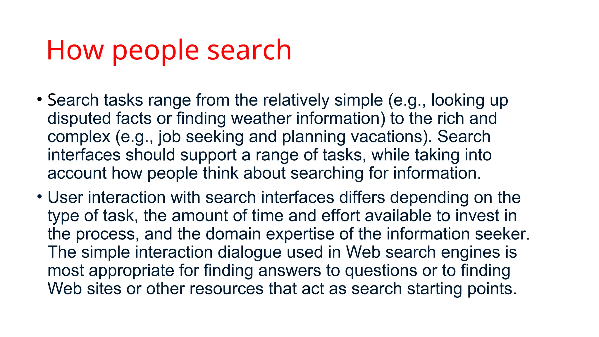How people search
• Search tasks range from the relatively simple (e.g., looking up
disputed facts or finding weather information) to the rich and
complex (e.g., job seeking and planning vacations). Search
interfaces should support a range of tasks, while taking into
account how people think about searching for information.
• User interaction with search interfaces differs depending on the
type of task, the amount of time and effort available to invest in
the process, and the domain expertise of the information seeker.
The simple interaction dialogue used in Web search engines is
most appropriate for finding answers to questions or to finding
Web sites or other resources that act as search starting points.
 
