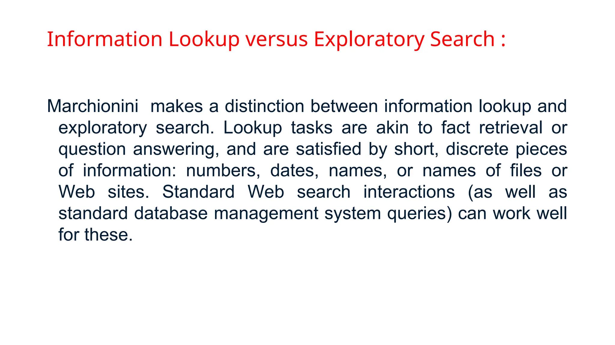 Information Lookup versus Exploratory Search :
Marchionini makes a distinction between information lookup and
exploratory search. Lookup tasks are akin to fact retrieval or
question answering, and are satisfied by short, discrete pieces
of information: numbers, dates, names, or names of files or
Web sites. Standard Web search interactions (as well as
standard database management system queries) can work well
for these.
 