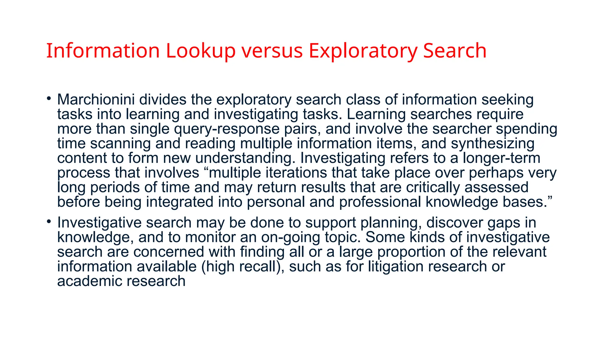 Information Lookup versus Exploratory Search
• Marchionini divides the exploratory search class of information seeking
tasks into learning and investigating tasks. Learning searches require
more than single query-response pairs, and involve the searcher spending
time scanning and reading multiple information items, and synthesizing
content to form new understanding. Investigating refers to a longer-term
process that involves “multiple iterations that take place over perhaps very
long periods of time and may return results that are critically assessed
before being integrated into personal and professional knowledge bases.”
• Investigative search may be done to support planning, discover gaps in
knowledge, and to monitor an on-going topic. Some kinds of investigative
search are concerned with finding all or a large proportion of the relevant
information available (high recall), such as for litigation research or
academic research
 