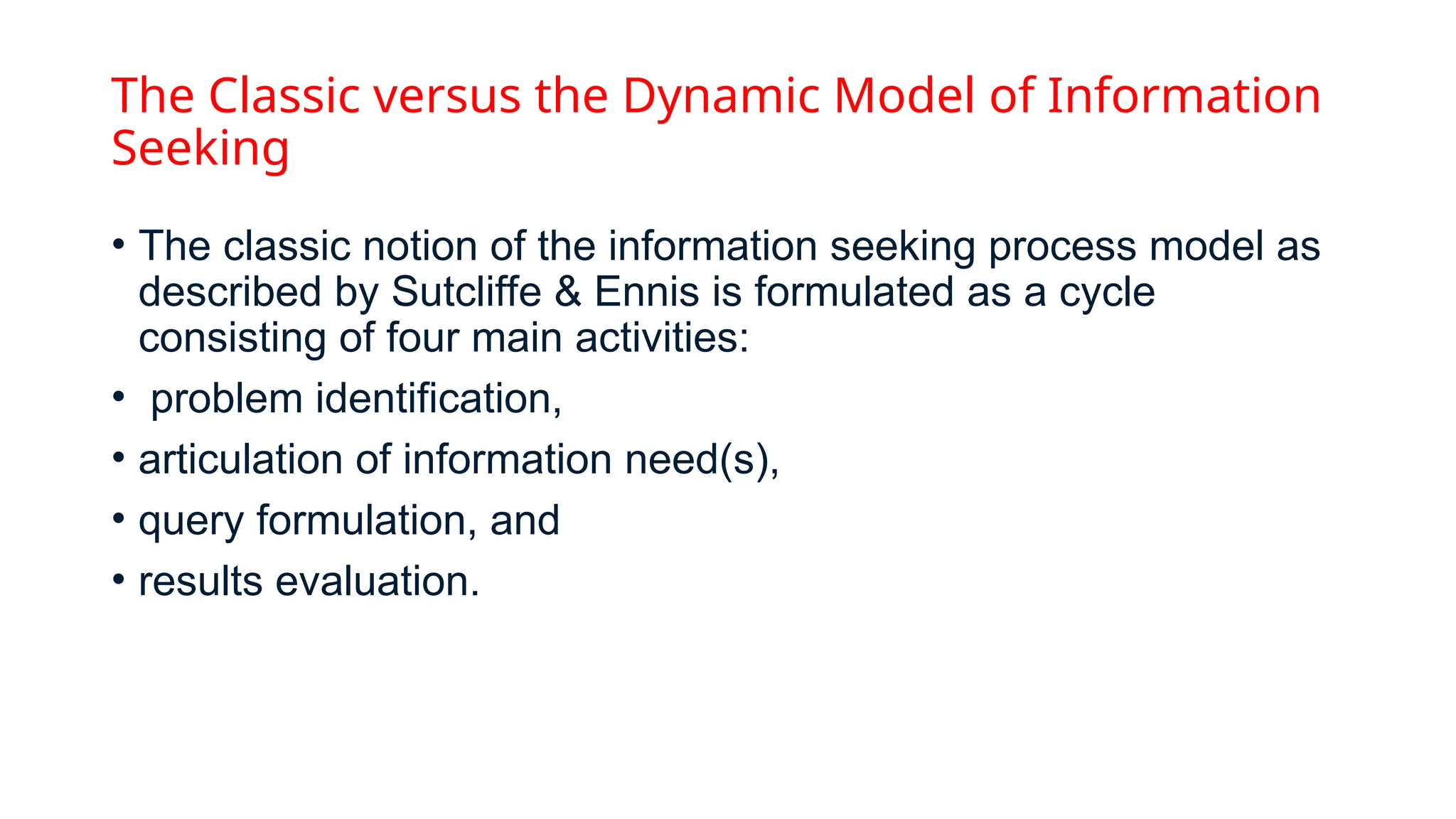 The Classic versus the Dynamic Model of Information
Seeking
• The classic notion of the information seeking process model as
described by Sutcliffe & Ennis is formulated as a cycle
consisting of four main activities:
• problem identification,
• articulation of information need(s),
• query formulation, and
• results evaluation.
 