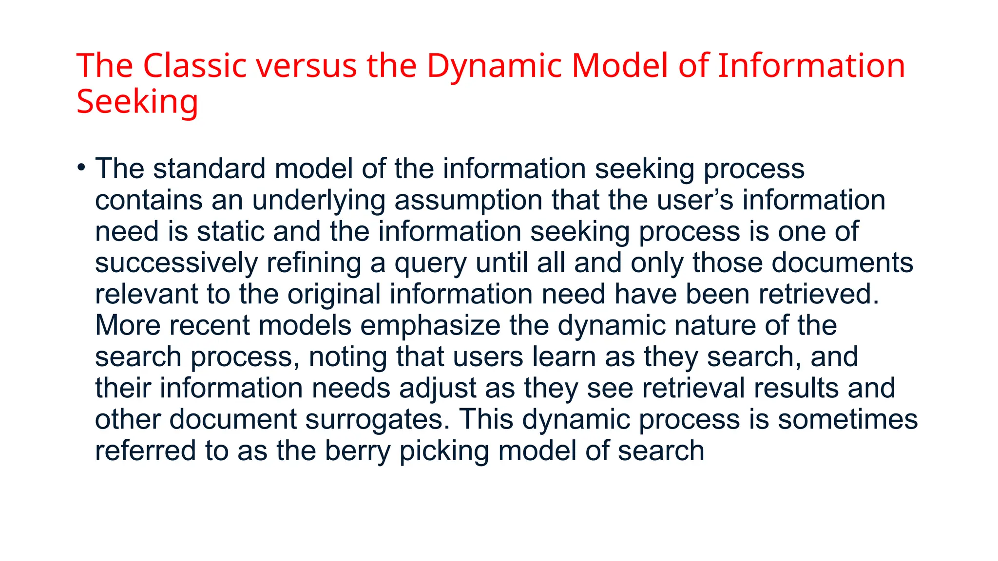 The Classic versus the Dynamic Model of Information
Seeking
• The standard model of the information seeking process
contains an underlying assumption that the user’s information
need is static and the information seeking process is one of
successively refining a query until all and only those documents
relevant to the original information need have been retrieved.
More recent models emphasize the dynamic nature of the
search process, noting that users learn as they search, and
their information needs adjust as they see retrieval results and
other document surrogates. This dynamic process is sometimes
referred to as the berry picking model of search
 