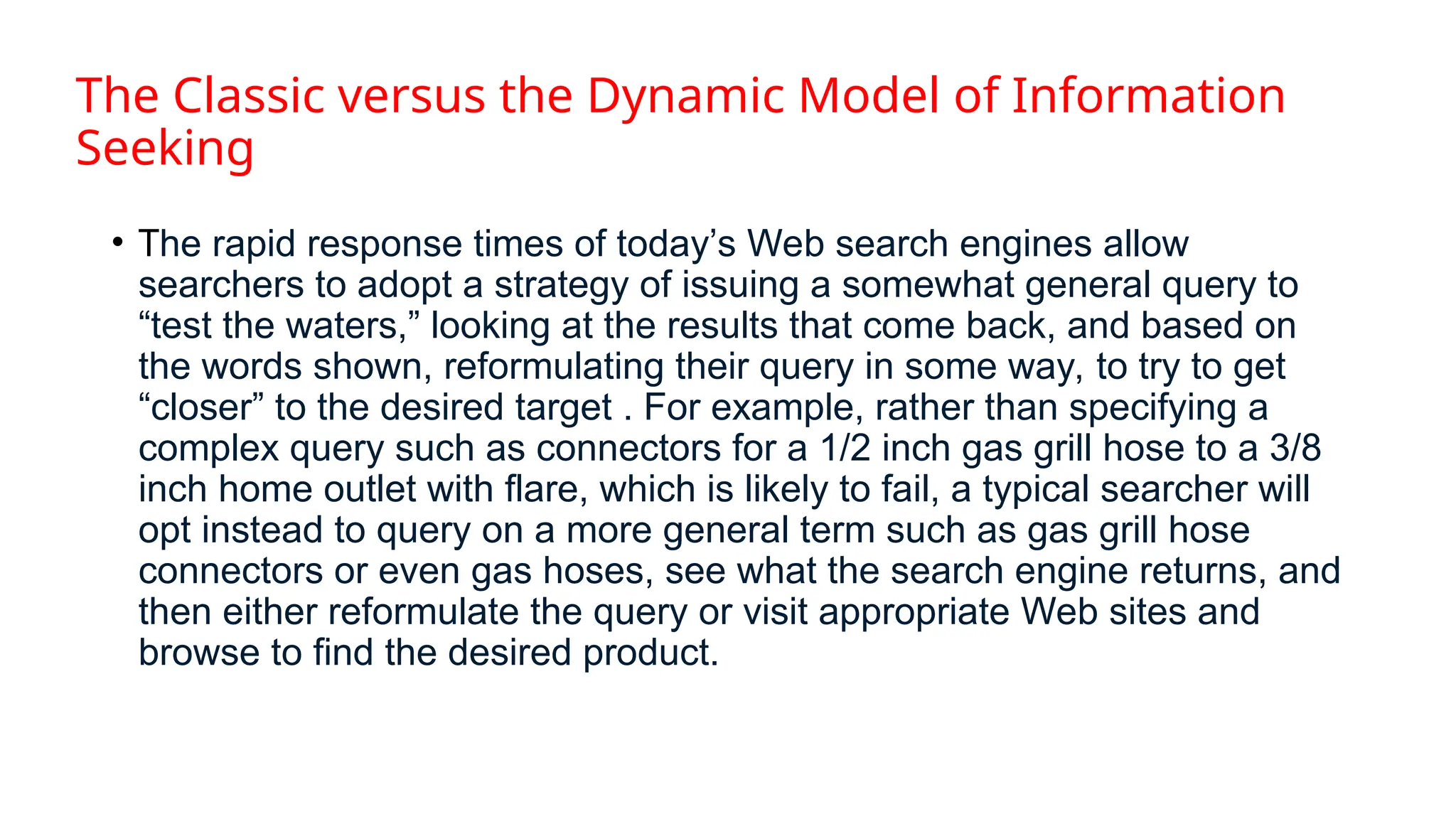 The Classic versus the Dynamic Model of Information
Seeking
• The rapid response times of today’s Web search engines allow
searchers to adopt a strategy of issuing a somewhat general query to
“test the waters,” looking at the results that come back, and based on
the words shown, reformulating their query in some way, to try to get
“closer” to the desired target . For example, rather than specifying a
complex query such as connectors for a 1/2 inch gas grill hose to a 3/8
inch home outlet with flare, which is likely to fail, a typical searcher will
opt instead to query on a more general term such as gas grill hose
connectors or even gas hoses, see what the search engine returns, and
then either reformulate the query or visit appropriate Web sites and
browse to find the desired product.
 