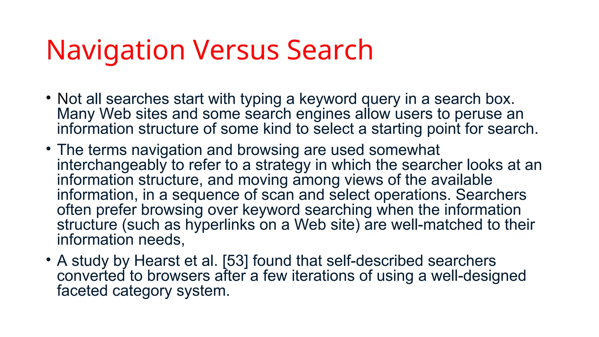 Navigation Versus Search
• Not all searches start with typing a keyword query in a search box.
Many Web sites and some search engines allow users to peruse an
information structure of some kind to select a starting point for search.
• The terms navigation and browsing are used somewhat
interchangeably to refer to a strategy in which the searcher looks at an
information structure, and moving among views of the available
information, in a sequence of scan and select operations. Searchers
often prefer browsing over keyword searching when the information
structure (such as hyperlinks on a Web site) are well-matched to their
information needs,
• A study by Hearst et al. [53] found that self-described searchers
converted to browsers after a few iterations of using a well-designed
faceted category system.
 