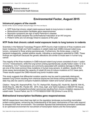 8/7/15 10:51 AMEnvironmental Factor - August 2015: Intramural papers of the month
Page 1 of 4http://www.niehs.nih.gov/news/newsletter/2015/8/dir/index.htm#a4
Environmental Factor, August 2015
Intramural papers of the month
By Robin Arnette, Tara Ann Cartwright, Deacqunita Diggs, Ernie Hood, and Qing Xu
NTP finds that chronic cobalt metal exposure leads to lung tumors in rodents
Bidirectional transcription facilitates gene responsiveness
Nonmotor symptoms are sign of early Parkinson’s disease
NIEHS scientists decipher the conformational maturation of an HIV enzyme
Preterm births are not strongly linked to seasons of the year
NTP finds that chronic cobalt metal exposure leads to lung tumors in rodents
Scientists in the National Toxicology Program (NTP) found a high incidence of Kras mutations and
lower incidences of Egfr and Tp53 mutations in cobalt metal dust (CMD)-induced rodent lung
tumors, compared to those arising spontaneously. Furthermore, the Ames assay, a test for
bacterial mutagenicity, yielded positive results, indicating a carcinogenic potential for CMD. These
findings are significant because the genetic alterations are similar to those seen in human lung
cancer.
The majority of the Kras mutations in CMD-induced rodent lung tumors consisted of exon 1 codon
12 G to T transversions, while the lung tumors arising spontaneously usually harbor codon 12 G to
A transitions. G to T transversions are commonly associated with oxidative damage to DNA and
are one of the most common Kras mutations in human lung cancers. In addition, results of the
Ames assay demonstrated the capacity of cobalt (II) ions to induce mutations at G:C base pairs.
These results support the CMD-induced lung tumor mutation data.
This study suggests that differential mutation spectra may be used to potentially distinguish
between lung tumors resulting from chemical exposures and those arising spontaneously. The
data may also be used to compare mutations between rodent and human cancers. (DD)
Citation: Hong HH, Hoenerhoff MJ, Ton TV, Herbert RA, Kissling GE, Hooth MJ, Behl M, Witt KL,
Smith-Roe SL, Sills RC, Pandiri AR. 2015. Kras, Egfr, and Tp53 mutations in B6C3F1/N mouse
and F344/NTac rat alveolar/bronchiolar carcinomas resulting from chronic inhalation exposure to
cobalt metal. Toxicol Pathol; doi:10.1177/0192623315581192 [Online 9 June 2015].
Bidirectional transcription facilitates gene responsiveness
NIEHS researchers have shed new light on the regulatory landscape surrounding mammalian
protein-coding genes, enhancing the understanding of the basic mechanisms of how cells respond
to stresses from their environment. The scientists reported that bidirectional promoters contributed
to an optimized environment for recruitment of transcription factors and the transcription
 