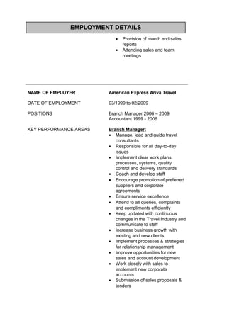 EMPLOYMENT DETAILS
• Provision of month end sales
reports
• Attending sales and team
meetings
NAME OF EMPLOYER American Express Ariva Travel
DATE OF EMPLOYMENT 03/1999 to 02/2009
POSITIONS Branch Manager 2006 – 2009
Accountant 1999 - 2006
KEY PERFORMANCE AREAS Branch Manager:
• Manage, lead and guide travel
consultants
• Responsible for all day-to-day
issues
• Implement clear work plans,
processes, systems, quality
control and delivery standards
• Coach and develop staff
• Encourage promotion of preferred
suppliers and corporate
agreements
• Ensure service excellence
• Attend to all queries, complaints
and compliments efficiently
• Keep updated with continuous
changes in the Travel Industry and
communicate to staff
• Increase business growth with
existing and new clients
• Implement processes & strategies
for relationship management
• Improve opportunities for new
sales and account development
• Work closely with sales to
implement new corporate
accounts
• Submission of sales proposals &
tenders
 
