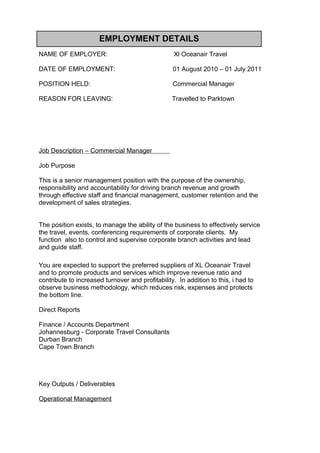 EMPLOYMENT DETAILS
NAME OF EMPLOYER: Xl Oceanair Travel
DATE OF EMPLOYMENT: 01 August 2010 – 01 July 2011
POSITION HELD: Commercial Manager
REASON FOR LEAVING: Travelled to Parktown
Job Description – Commercial Manager
Job Purpose
This is a senior management position with the purpose of the ownership,
responsibility and accountability for driving branch revenue and growth
through effective staff and financial management, customer retention and the
development of sales strategies.
The position exists, to manage the ability of the business to effectively service
the travel, events, conferencing requirements of corporate clients. My
function also to control and supervise corporate branch activities and lead
and guide staff.
You are expected to support the preferred suppliers of XL Oceanair Travel
and to promote products and services which improve revenue ratio and
contribute to increased turnover and profitability. In addition to this, i had to
observe business methodology, which reduces risk, expenses and protects
the bottom line.
Direct Reports
Finance / Accounts Department
Johannesburg - Corporate Travel Consultants
Durban Branch
Cape Town Branch
Key Outputs / Deliverables
Operational Management
 