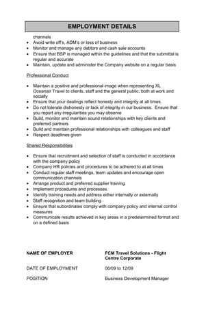 EMPLOYMENT DETAILS
channels
• Avoid write off’s, ADM’s or loss of business
• Monitor and manage any debtors and cash sale accounts
• Ensure that BSP is managed within the guidelines and that the submittal is
regular and accurate
• Maintain, update and administer the Company website on a regular basis
Professional Conduct
• Maintain a positive and professional image when representing XL
Oceanair Travel to clients, staff and the general public, both at work and
socially
• Ensure that your dealings reflect honesty and integrity at all times.
• Do not tolerate dishonesty or lack of integrity in our business. Ensure that
you report any irregularities you may observe
• Build, monitor and maintain sound relationships with key clients and
preferred partners
• Build and maintain professional relationships with colleagues and staff
• Respect deadlines given
Shared Responsibilities
• Ensure that recruitment and selection of staff is conducted in accordance
with the company policy
• Company HR policies and procedures to be adhered to at all times
• Conduct regular staff meetings, team updates and encourage open
communication channels
• Arrange product and preferred supplier training
• Implement procedures and processes
• Identify training needs and address either internally or externally
• Staff recognition and team building
• Ensure that subordinates comply with company policy and internal control
measures
• Communicate results achieved in key areas in a predetermined format and
on a defined basis
NAME OF EMPLOYER FCM Travel Solutions - Flight
Centre Corporate
DATE OF EMPLOYMENT 06/09 to 12/09
POSITION Business Development Manager
 