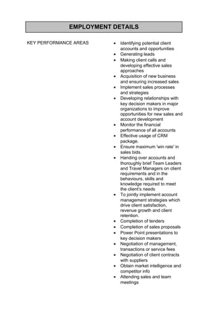 EMPLOYMENT DETAILS
KEY PERFORMANCE AREAS • Identifying potential client
accounts and opportunities
• Generating leads
• Making client calls and
developing effective sales
approaches
• Acquisition of new business
and ensuring increased sales
• Implement sales processes
and strategies
• Developing relationships with
key decision makers in major
organizations to improve
opportunities for new sales and
account development
• Monitor the financial
performance of all accounts
• Effective usage of CRM
package.
• Ensure maximum 'win rate' in
sales bids.
• Handing over accounts and
thoroughly brief Team Leaders
and Travel Managers on client
requirements and in the
behaviours, skills and
knowledge required to meet
the client’s needs
• To jointly implement account
management strategies which
drive client satisfaction,
revenue growth and client
retention.
• Completion of tenders
• Completion of sales proposals
• Power Point presentations to
key decision makers
• Negotiation of management,
transactions or service fees
• Negotiation of client contracts
with suppliers
• Obtain market intelligence and
competitor info
• Attending sales and team
meetings
 