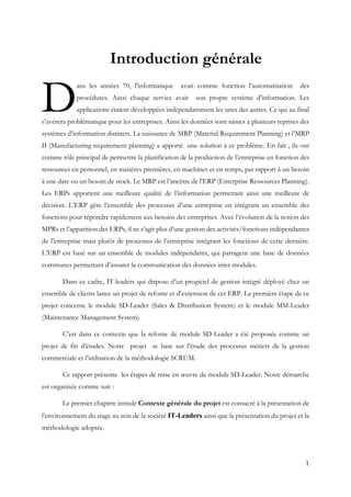 1
Introduction générale
ans les années 70, l'informatique avait comme fonction l’automatisation des
procédures. Ainsi chaque service avait son propre système d'information. Les
applications étaient développées indépendamment les unes des autres. Ce qui au final
s’avérera problématique pour les entreprises. Ainsi les données sont saisies à plusieurs reprises des
systèmes d’information distincts. La naissance de MRP (Material Requirement Planning) et l’MRP
II (Manufacturing requirement planning) a apporté une solution à ce problème. En fait , ils ont
comme rôle principal de permettre la planification de la production de l’entreprise en fonction des
ressources en personnel, en matières premières, en machines et en temps, par rapport à un besoin
à une date ou un besoin de stock. Le MRP est l’ancêtre de l'ERP (Enterprise Ressources Planning).
Les ERPs apportent une meilleure qualité de l’information permettant ainsi une meilleure de
décision. L’ERP gère l’ensemble des processus d’une entreprise en intégrant un ensemble des
fonctions pour répondre rapidement aux besoins des entreprises. Avec l’évolution de la notion des
MPRs et l’apparition des ERPs, il ne s’agit plus d’une gestion des activités/fonctions indépendantes
de l’entreprise mais plutôt de processus de l’entreprise intégrant les fonctions de cette dernière.
L’ERP est basé sur un ensemble de modules indépendants, qui partagent une base de données
communes permettant d’assurer la communication des données inter modules.
Dans ce cadre, IT-leaders qui dispose d’un progiciel de gestion intégré déployé chez un
ensemble de clients lance un projet de refonte et d’extension de cet ERP. La première étape de ce
projet concerne le module SD-Leader (Sales & Distribution System) et le module MM-Leader
(Maintenance Management System).
C’est dans ce contexte que la refonte de module SD-Leader a été proposée comme un
projet de fin d’études. Notre projet se base sur l’étude des processus métiers de la gestion
commerciale et l’utilisation de la méthodologie SCRUM.
Ce rapport présente les étapes de mise en œuvre de module SD-Leader. Notre démarche
est organisée comme suit :
Le premier chapitre intitulé Contexte générale du projet est consacré à la présentation de
l’environnement du stage au sein de la société IT-Leaders ainsi que la présentation du projet et la
méthodologie adoptée.
D
 