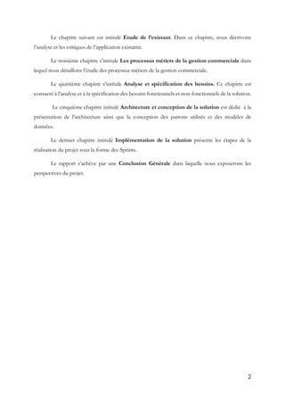 2
Le chapitre suivant est intitulé Etude de l’existant. Dans ce chapitre, nous décrivons
l’analyse et les critiques de l’application existante.
Le troisième chapitre s’intitule Les processus métiers de la gestion commerciale dans
lequel nous détaillons l’étude des processus métiers de la gestion commerciale.
Le quatrième chapitre s’intitule Analyse et spécification des besoins. Ce chapitre est
consacré à l’analyse et à la spécification des besoins fonctionnels et non-fonctionnels de la solution.
Le cinquième chapitre intitulé Architecture et conception de la solution est dédié à la
présentation de l’architecture ainsi que la conception des patrons utilisés et des modèles de
données.
Le dernier chapitre intitulé Implémentation de la solution présente les étapes de la
réalisation du projet sous la forme des Sprints.
Le rapport s’achève par une Conclusion Générale dans laquelle nous exposerons les
perspectives du projet.
 