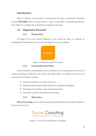 4
Introduction :
Dans ce chapitre, nous abordons l’environnement du stage en présentant l’entreprise
d’accueil IT-Leaders. Puis, nous présentons le projet en précisant la méthodologie adoptée.
Nous clôturons ce chapitre par la description du plan de notre projet.
1.1. Organisme d’accueil :
1.1.1. Présentation :
IT-Leaders [1] est une société d’ingénierie et de conseil qui offre son expertise en
technologie de l’information dans le secteur des télécoms ainsi que l’industrie.
Figure 1 : Logo de la société IT-Leaders
1.1.2. Les domaines d’activités :
Grace à l’expertise technologique de ses consultants et leurs connaissances métier dans les
secteurs de télécoms, d’industrie et de services, IT-Leaders délivre un ensemble de services et de
conseils dans les domaines suivants:
 Gestion des fraudes et assurance de revenus.
 Implémentation des projets Data-Warehouse et Business Intelligence.
 Développement spécifique selon les besoins du client.
 Assistance à la gestion des projets informatiques.
1.1.3. Partenaires :
Biware Consulting est une société de services spécialisée dans la mise en place de solutions
d’aide à la décision. [2]
Figure 2 : Logo de la société Biware Consulting
 