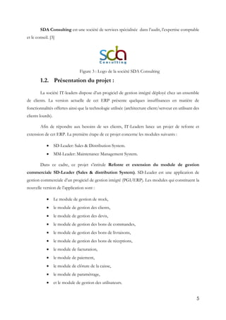 5
SDA Consulting est une société de services spécialisée dans l’audit, l’expertise comptable
et le conseil. [3]
Figure 3 : Logo de la société SDA Consulting
1.2. Présentation du projet :
La société IT-leaders dispose d’un progiciel de gestion intégré déployé chez un ensemble
de clients. La version actuelle de cet ERP présente quelques insuffisances en matière de
fonctionnalités offertes ainsi que la technologie utilisée (architecture client/serveur en utilisant des
clients lourds).
Afin de répondre aux besoins de ses clients, IT-Leaders lance un projet de refonte et
extension de cet ERP. La première étape de ce projet concerne les modules suivants :
 SD-Leader: Sales & Distribution System.
 MM-Leader: Maintenance Management System.
Dans ce cadre, ce projet s’intitule Refonte et extension du module de gestion
commerciale SD-Leader (Sales & distribution System). SD-Leader est une application de
gestion commerciale d’un progiciel de gestion intégré (PGI/ERP). Les modules qui constituent la
nouvelle version de l’application sont :
 Le module de gestion de stock,
 le module de gestion des clients,
 le module de gestion des devis,
 le module de gestion des bons de commandes,
 le module de gestion des bons de livraisons,
 le module de gestion des bons de réceptions,
 le module de facturation,
 le module de paiement,
 le module de clôture de la caisse,
 le module de paramétrage,
 et le module de gestion des utilisateurs.
 
