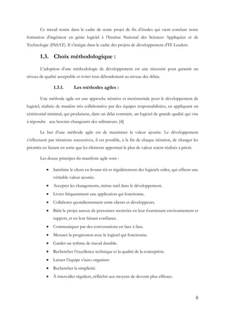 6
Ce travail rentre dans le cadre de notre projet de fin d’études qui vient conclure notre
formation d’ingénieur en génie logiciel à l’Institut National des Sciences Appliquées et de
Technologie (INSAT). Il s’intègre dans le cadre des projets de développement d’IT-Leaders.
1.3. Choix méthodologique :
L’adoption d’une méthodologie de développement est une nécessité pour garantir un
niveau de qualité acceptable et éviter tout débordement au niveau des délais.
1.3.1. Les méthodes agiles :
Une méthode agile est une approche itérative et incrémentale pour le développement de
logiciel, réalisée de manière très collaborative par des équipes responsabilisées, en appliquant un
cérémonial minimal, qui produisent, dans un délai contraint, un logiciel de grande qualité qui vise
à répondre aux besoins changeants des utilisateurs. [4]
Le but d’une méthode agile est de maximiser la valeur ajoutée. Le développement
s’effectuent par itérations successives, il est possible, à la fin de chaque itération, de changer les
priorités en faisant en sorte que les éléments apportant le plus de valeur soient réalisés a priori.
Les douze principes du manifeste agile sont :
 Satisfaire le client en livrant tôt et régulièrement des logiciels utiles, qui offrent une
véritable valeur ajoutée.
 Accepter les changements, même tard dans le développement.
 Livrer fréquemment une application qui fonctionne.
 Collaborer quotidiennement entre clients et développeurs.
 Bâtir le projet autour de personnes motivées en leur fournissant environnement et
support, et en leur faisant confiance.
 Communiquer par des conversations en face à face.
 Mesurer la progression avec le logiciel qui fonctionne.
 Garder un rythme de travail durable.
 Rechercher l’excellence technique et la qualité de la conception.
 Laisser l’équipe s’auto-organiser.
 Rechercher la simplicité.
 À intervalles réguliers, réfléchir aux moyens de devenir plus efficace.
 