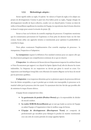 7
1.3.2. Méthodologie adoptée :
Scrum signifie mêlée au rugby. Il exploite les valeurs et l’esprit du rugby et les adapte aux
projets de développement. Comme le pack lors d’un ballon porté au rugby, l’équipe chargée du
développement travaille de façon collective, soudée vers un objectif précis. Comme un demi de
mêlée, le ScrumMaster aiguillonne les membres de l’équipe, les repositionne dans la bonne direction
et donne le tempo pour assurer la réussite du projet. [5]
Scrum se base sur la théorie du contrôle empirique de processus. L’empirisme mentionne
que les connaissances proviennent de l’expérience et d’une prise de décision basée sur des faits
connus. Scrum utilise une approche itérative et incrémentale pour optimiser la prédictibilité et
contrôler le risque.
Trois piliers soutiennent l’implémentation d’un contrôle empirique de processus : la
transparence, l’inspection et l’adaptation.
La transparence requiert la définition d’un standard commun pour ces aspects afin que
les observateurs partagent une compréhension commune de ce qui est observé.
L’inspection : les utilisateurs de Scrum doivent fréquemment inspecter les artéfacts Scrum
et l’état d’avancement par rapport à un objectif de Sprint (Sprint Goal) afin de détecter les écarts
indésirables. La fréquence de ces inspections ne devrait pas gêner le travail en cours. Ces
inspections sont bénéfiques lorsqu’elles sont effectuées de manière diligente sur les lieux du travail
par les personnes qualifiées.
L’adaptation : si un inspecteur détermine qu’un ou plusieurs aspects du processus dérivent
hors des limites acceptables, et que le produit qui en résulte sera inacceptable, le processus ou le
matériel utilisé par le processus doit être ajusté. Un ajustement doit être fait dès que possible afin
de minimiser le risque d’autres dérives.
L’équipe Scrum comprend trois rôles:
 Le gestionnaire de produit (Product Owner) qui a la responsabilité de décider
du travail à réaliser.
 Le maître SCRUM (ScrumMaster) agit en tant que leader au service de l’équipe
en aidant l’équipe et l’organisation à faire le meilleur usage de Scrum.
 L’équipe de développement (Development Team) est composée de
professionnels qui travaillent pour fabriquer le produit de manière incrémentale
avec une série de courtes périodes de temps appelées Sprints.
 