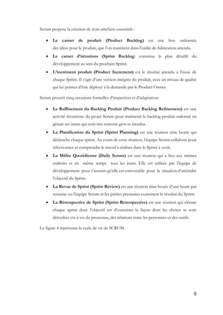 8
Scrum propose la création de trois artefacts essentiels :
 Le carnet de produit (Product Backlog) est une liste ordonnée
des idées pour le produit, que l’on maintient dans l’ordre de fabrication attendu.
 Le carnet d’itérations (Sprint Backlog) constitue le plan détaillé du
développement au sein du prochain Sprint.
 L’incrément produit (Product Increment) est le résultat attendu à l’issue de
chaque Sprint. Il s’agit d’une version intégrée du produit, avec un niveau de qualité
qui lui permet d’être déployé à la demande par le Product Owner.
Scrum prescrit cinq occasions formelles d’inspection et d’adaptation:
 Le Raffinement du Backlog Produit (Product Backlog Refinement) est une
activité récurrente du projet Scrum pour maintenir le backlog produit ordonné en
gérant ses items qui sont très souvent gros et étendus.
 La Planification du Sprint (Sprint Planning) est une réunion time boxée qui
déclenche chaque sprint. Au cours de cette réunion, l’équipe Scrum collabore pour
sélectionner et comprendre le travail à réaliser dans le Sprint à venir.
 La Mêlée Quotidienne (Daily Scrum) est une réunion qui a lieu aux mêmes
endroits et en même temps tous les jours. Elle est utilisée par l’équipe de
développement pour s’assurer qu’elle est convenable pour la situation d’atteindre
l’objectif du Sprint.
 La Revue de Sprint (Sprint Review) est une réunion time boxée d’une heure par
semaine ou l’équipe Scrum et les parties prenantes examinent le résultat du Sprint.
 La Rétrospective de Sprint (Sprint Retrospective) est une réunion qui clôture
chaque sprint dont l’objectif est d’examiner la façon dont les choses se sont
déroulées vis-à-vis du processus, des relations entre les personnes et des outils.
La figure 4 représente le cycle de vie de SCRUM.
 
