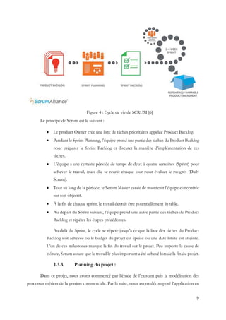 9
Figure 4 : Cycle de vie de SCRUM [6]
Le principe de Scrum est le suivant :
 Le product Owner crée une liste de tâches prioritaires appelée Product Backlog.
 Pendant le Sprint Planning, l’équipe prend une partie des tâches du Product Backlog
pour préparer le Sprint Backlog et discuter la manière d’implémentation de ces
tâches.
 L’équipe a une certaine période de temps de deux à quatre semaines (Sprint) pour
achever le travail, mais elle se réunit chaque jour pour évaluer le progrès (Daily
Scrum).
 Tout au long de la période, le Scrum Master essaie de maintenir l’équipe concentrée
sur son objectif.
 À la fin de chaque sprint, le travail devrait être potentiellement livrable.
 Au départ du Sprint suivant, l’équipe prend une autre partie des tâches de Product
Backlog et répéter les étapes précédentes.
Au-delà du Sprint, le cycle se répète jusqu’à ce que la liste des tâches du Product
Backlog soit achevée ou le budget du projet est épuisé ou une date limite est atteinte.
L’un de ces milestones marque la fin du travail sur le projet. Peu importe la cause de
clôture, Scrum assure que le travail le plus important a été achevé lors de la fin du projet.
1.3.3. Planning du projet :
Dans ce projet, nous avons commencé par l’étude de l’existant puis la modélisation des
processus métiers de la gestion commerciale. Par la suite, nous avons décomposé l’application en
 