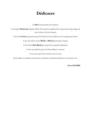 Dédicaces
Au Dieu tout puissant mon créateur.
A mon père Mohamed, l’épaule solide, l'œil attentif compréhensif et la personne la plus digne de
mon estime et de mon respect.
A ma mère Fatma, la personne qui m'a donné la vie, la tendresse et le courage pour réussir.
A mes très chères sœurs Malak et Mariem pour leurs soutiens.
A mon frère Abd elKader pour qui j’ai une grande admiration.
A tous mes proches, pour leur bienveillance et amour.
A tous ceux qui m’ont soutenu et cru en moi.
Je leur dédie ce modeste travail en leur souhaitant un immense bonheur et une joyeuse vie.
Siwar GUEMRI
 