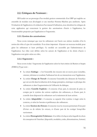 16
2.2. Critiques de l’existant :
SD-Leader est un prototype d’un module gestion commerciale d’un ERP qui englobe un
ensemble de modules non développés et une interface Homme-Machine peu améliorée. Après
l’évaluation de l’application et la rédaction d’un manuel d’utilisation, nous abordons les critiques de
cette application qui concernent la gestion des autorisations d’accès à l’application, les
fonctionnalités proposées par l’application et l’ergonomie.
2.2.1. Gestion des autorisations:
Nous avons remarqué que tous les utilisateurs ont l’accès aux mêmes modules d’où la
notion des rôles n’a pas été considérée. Il est donc important d’ajouter un nouveau module pour
gérer les utilisateurs et leurs privilèges. Ce module est accessible par l’administrateur de
l’application. Les rôles sont définis selon les acteurs de l’application et les droits d’accès à
l’application sont gérés selon ces rôles.
2.2.2. Ergonomie :
Nous avons évalué l’ergonomie de l’application selon les huit critères de Bastien et Scapin
(INRIA) [7] qui sont :
 Le critere Guidage : c’est l’ensemble des moyens mis en œuvre pour conseiller,
orienter, informer et conduire l'utilisateur lors de ses interactions avec l’application.
 Le critère Charge de Travail : il concerne l’ensemble des éléments de l’interface
qui ont un rôle dans la réduction de la charge perceptive, mnésique ou physique des
utilisateurs et dans l’augmentation de l’efficacité du dialogue.
 Le critère Contrôle Explicite : il concerne d’une part, la nécessité de prise en
compte par le système des actions explicites des utilisateurs, et d’autre part, le
contrôle dont disposent les utilisateurs sur le traitement de leurs actions.
 Le critère Adaptabilité : il concerne sa capacité d’un système à réagir selon le
contexte, et selon les besoins et préférences des utilisateurs.
 Le critère Gestion des Erreurs : il concerne tous les moyens permettant d’une part
d’éviter ou de réduire les erreurs, et d’autre part de les corriger lorsqu’elles
surviennent.
 Le critère Homogénéité/Cohérence : il se réfère à la façon selon laquelle les choix
de conception de l’interface (dispositifs, modalités, codes, dénominations, formats)
 
