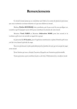 Remerciements
Ce travail n’aurait jamais pu se concrétiser sans l’aide et le soutien de plusieurs personnes
que nous souhaitons vivement remercier et à qui nous dédions ce travail.
Madame Wahiba BENFRADJ notre encadrante, qui n'a pas cessé de nous prodiguer ses
conseils et qui n'a épargner aucun effort pour contribuer à la réussite de notre travail.
Monsieur Tarek FARES et Monsieur Abdessalam MARS, pour leur accueil et la
confiance qu’ils nous ont accordé au regard de ce projet.
Le personnel de IT-Leaders, pour l’expérience enrichissante et pleine d’intérêt qu’ils nous
ont fait vivre durant la période du stage.
Tous nos professeurs et plus particulièrement les membres de jury qui ont accepté de juger
notre travail.
Notre Institut qui nous a donnée l'occasion d'acquérir une formation professionnelle.
Toutes personnes ayant contribué de près ou de loin à l'élaboration de ce modeste travail.
 