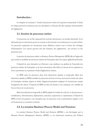 23
Introduction :
Ce chapitre est consacré à l’étude de processus métier de la gestion commerciale. L’étude
de chaque processus commence par une description et finit par dévoiler quelques fonctionnalités
de l’application.
3.1. Gestion de processus métier:
Un processus est un flux séquentiel des activités aboutissant à un résultat déterminé. Il est
déclenché par un évènement qui lui est externe et doit aboutir à un résultat qui est sa raison d’être.
Un processus représente les interactions entre différents acteurs sous la forme des échanges
d'informations. Ces acteurs peuvent être des humains, des applications, des services ou des
processus tiers.
La gestion de processus métier ou Business Process Management (BPM) [8] est l'approche
qui consiste à modéliser les processus métiers de l'entreprise dans leur aspect applicatif qu'humain.
L'objectif de cette démarche est d'aboutir à une meilleure vue globale de l'ensemble des
processus métiers de l'entreprise et de leurs interactions afin d'être en mesure de les optimiser et
de les automatiser au maximum à l'aide d'applications métiers.
Le BPM traite les processus dans leurs dimensions spatiale et temporelle. Dans leur
dimension spatiale, le BPM considère les processus de bout en bout, traversant la chaine de valeur
de l'entreprise étendue, depuis la chaîne d'approvisionnement intégrant les fournisseurs jusqu'à
l'intégration des clients. L'objectif du BPM est bien de donner à une entreprise une visibilité de
bout en bout sur ses processus.
Dans leur dimension temporelle, le BPM englobe la totalité du cycle de vie des processus :
modélisation, informatisation, déploiement, exécution, supervision et optimisation. L'objectif du
BPM est bien de garantir à une entreprise que ses processus sont en permanence adaptés à son
environnement en constante évolution.
3.2. La notation Business Process Model and Notation:
La notation Business Process Model and Notation (BPMN) a été développée par la
Business Process Management Initiative (BPMI), et est maintenant maintenue par l'Object
 