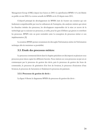 24
Management Group (OMG) depuis leur fusion en 2005. La spécification BPMN 1.0 a été libérée
au public en mai 2004. La version actuelle de BPMN est la 2.0 depuis mars 2011.
L'objectif principal de développement de BPMN était de fournir une notation qui soit
facilement compréhensible par tous les utilisateurs de l’entreprise, des analystes métiers qui créent
les ébauches initiales des processus, les développeurs responsables de la mise en œuvre de la
technologie qui va exécuter ces processus, et enfin, pour les gens d'affaires qui gèrent et contrôlent
les processus. BPMN crée un pont normalisé entre la conception de processus métier et son
implémentation. [9]
La notation BPMN permet notamment de découpler l'information métier de l'information
technique afin de maximiser sa portabilité.
3.3. Etude des processus métiers:
Le processus commercial décrit dans le chapitre précèdent est décomposé en plusieurs sous
processus pour mieux capter les différents besoins. Nous traitons ces sous processus un par un en
commençant par le processus de gestion des devis, puis le processus de gestion des bons de
commandes, le processus de génération d’un bon de livraison, le processus d’exécution d’une
livraison, le processus de facturation et finalement le processus de paiement.
3.3.1. Processus de gestion de devis :
La figure 8 illustre le diagramme BPMN du processus de gestion des devis :
 