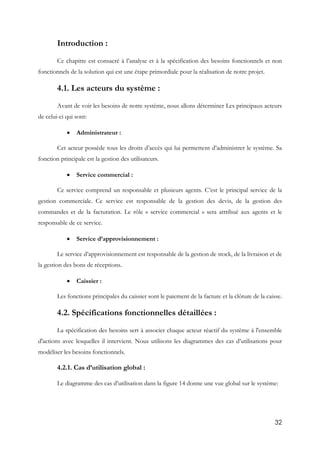 32
Introduction :
Ce chapitre est consacré à l’analyse et à la spécification des besoins fonctionnels et non
fonctionnels de la solution qui est une étape primordiale pour la réalisation de notre projet.
4.1. Les acteurs du système :
Avant de voir les besoins de notre système, nous allons déterminer Les principaux acteurs
de celui-ci qui sont:
 Administrateur :
Cet acteur possède tous les droits d’accès qui lui permettent d’administrer le système. Sa
fonction principale est la gestion des utilisateurs.
 Service commercial :
Ce service comprend un responsable et plusieurs agents. C’est le principal service de la
gestion commerciale. Ce service est responsable de la gestion des devis, de la gestion des
commandes et de la facturation. Le rôle « service commercial » sera attribué aux agents et le
responsable de ce service.
 Service d’approvisionnement :
Le service d’approvisionnement est responsable de la gestion de stock, de la livraison et de
la gestion des bons de réceptions.
 Caissier :
Les fonctions principales du caissier sont le paiement de la facture et la clôture de la caisse.
4.2. Spécifications fonctionnelles détaillées :
La spécification des besoins sert à associer chaque acteur réactif du système à l'ensemble
d'actions avec lesquelles il intervient. Nous utilisons les diagrammes des cas d’utilisations pour
modéliser les besoins fonctionnels.
4.2.1. Cas d’utilisation global :
Le diagramme des cas d’utilisation dans la figure 14 donne une vue global sur le système:
 