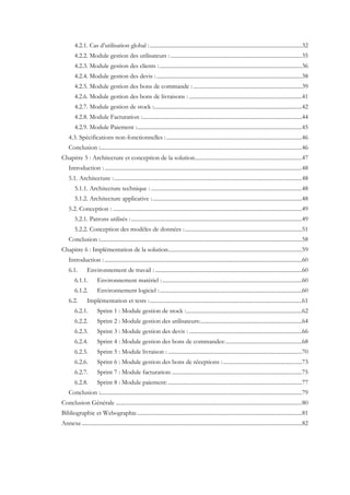 4.2.1. Cas d’utilisation global :............................................................................................................32
4.2.2. Module gestion des utilisateurs : .............................................................................................35
4.2.3. Module gestion des clients :.....................................................................................................36
4.2.4. Module gestion des devis :.......................................................................................................38
4.2.5. Module gestion des bons de commande : .............................................................................39
4.2.6. Module gestion des bons de livraisons : ................................................................................41
4.2.7. Module gestion de stock :.........................................................................................................42
4.2.8. Module Facturation :.................................................................................................................44
4.2.9. Module Paiement :.....................................................................................................................45
4.3. Spécifications non-fonctionnelles :................................................................................................46
Conclusion :...............................................................................................................................................46
Chapitre 5 : Architecture et conception de la solution............................................................................47
Introduction :............................................................................................................................................48
5.1. Architecture :.....................................................................................................................................48
5.1.1. Architecture technique : ...........................................................................................................48
5.1.2. Architecture applicative :..........................................................................................................48
5.2. Conception : ......................................................................................................................................49
5.2.1. Patrons utilisés :.........................................................................................................................49
5.2.2. Conception des modèles de données :...................................................................................51
Conclusion :...............................................................................................................................................58
Chapitre 6 : Implémentation de la solution...............................................................................................59
Introduction :............................................................................................................................................60
6.1. Environnement de travail : ........................................................................................................60
6.1.1. Environnement matériel :...................................................................................................60
6.1.2. Environnement logiciel :.....................................................................................................60
6.2. Implémentation et tests :............................................................................................................61
6.2.1. Sprint 1 : Module gestion de stock :..................................................................................62
6.2.2. Sprint 2 : Module gestion des utilisateurs:........................................................................64
6.2.3. Sprint 3 : Module gestion des devis : ................................................................................66
6.2.4. Sprint 4 : Module gestion des bons de commandes:......................................................68
6.2.5. Sprint 5 : Module livraison : ...............................................................................................70
6.2.6. Sprint 6 : Module gestion des bons de réceptions :........................................................73
6.2.7. Sprint 7 : Module facturation: ............................................................................................75
6.2.8. Sprint 8 : Module paiement:...............................................................................................77
Conclusion :...............................................................................................................................................79
Conclusion Générale ....................................................................................................................................80
Bibliographie et Webographie.....................................................................................................................81
Annexe............................................................................................................................................................82
 
