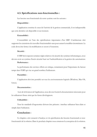46
4.3. Spécifications non-fonctionnelles :
Les besoins non fonctionnels de notre système sont les suivants :
Disponibilité :
L’application constitue le cœur de l’activité de la gestion commerciale, il est indispensable
que cette dernière soit disponible à tout moment.
Extensibilité :
L’extensibilité est l’une des spécifications importantes d’un ERP. L’architecture doit
supporter les extensions de nouvelles fonctionnalités sans pour autant la modifier énormément. Le
code devra être ferme à la modification et ouvert à l’extension.
Sécurité :
L’ERP doit respecter certaines règles relatives à la sécurité des systèmes informatiques, nous
devons avoir un système d’accès sécurisé basé sur l’authentification et la gestion des autorisations:
Performance :
La performance des services offerts est critique, notamment pour l’importance du facteur
temps dans l’ERP qui vise un grand nombre d’utilisateurs.
Portabilité :
L’application doit être portable sur tous les environnements logiciels (Windows, Mac OS,
Linux).
Documentation :
Lors de la livraison de l’application, nous devons fournir la documentation nécessaire pour
les utilisateurs finaux ainsi que les futurs développeurs.
Utilisabilité :
Tous les standards d’ergonomies doivent être présents : interface utilisateur bien claire et
simple dans l’utilisation.
Conclusion :
Ce chapitre a été consacré à l’analyse et à la spécification des besoins fonctionnels et non-
fonctionnels de la solution. Dans le prochain chapitre nous entamons la conception de la solution.
 