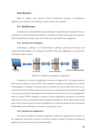 48
Introduction :
Dans ce chapitre, nous exposons d’abord l’architecture technique et l’architecture
applicative de la solution, avant d’entamer ensuite la phase de conception.
5.1. Architecture :
L’architecture est l’ensemble des aspects techniques et applicatifs qui sont importants pour
un logiciel. Les choix architecturaux influent sur la réussite ou l’échec d’un projet. Nous exposons
d’abord l’architecture technique cible de la solution ainsi que l’architectures applicative.
5.1.1. Architecture technique :
L'architecture technique est l’environnement technique permettant l’exécution des
composants informatiques et les échanges de données. Pour notre application, nous proposons
l’architecture cible suivante :
Figure 23 : Architecture technique de l'application
L’utilisateur se connecte à l’application à travers un navigateur web. Le navigateur permet
d'envoyer des requêtes au serveur Web et d'en interpréter la réponse. Le navigateur et le serveur
communiquent en utilisant le protocole http. La fonction du serveur Web étant d'envoyer le
contenu des fichiers à l’utilisateur, des extensions peuvent y être ajoutées, permettant de faire appel
à des services pour générer dynamiquement les informations à transmettre. Le serveur d’application
traite les requêtes HTTP, interprète et exécute le code de l'application, puis génère une réponse
qu'il renvoie au serveur web qui l'enverra au navigateur de l'utilisateur. Nous utilisons Jetty comme
étant à la fois un serveur web et un serveur d’application. Le système de gestion de bases de données
PostgreSQL permet d'interroger les données et de les mettre à jour.
5.1.2. Architecture applicative :
Nous pouvons définir l’architecture applicative comme une organisation des données et
des traitements qui mettent en œuvre les fonctions métiers. La figure 29 présente l’architecture
applicative de la solution avec les frameworks utilisés.
 
