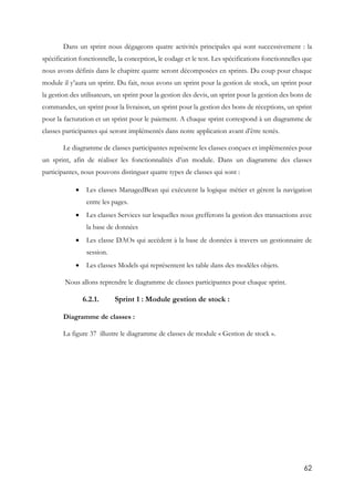 62
Dans un sprint nous dégageons quatre activités principales qui sont successivement : la
spécification fonctionnelle, la conception, le codage et le test. Les spécifications fonctionnelles que
nous avons définis dans le chapitre quatre seront décomposées en sprints. Du coup pour chaque
module il y’aura un sprint. Du fait, nous avons un sprint pour la gestion de stock, un sprint pour
la gestion des utilisateurs, un sprint pour la gestion des devis, un sprint pour la gestion des bons de
commandes, un sprint pour la livraison, un sprint pour la gestion des bons de réceptions, un sprint
pour la facturation et un sprint pour le paiement. A chaque sprint correspond à un diagramme de
classes participantes qui seront implémentés dans notre application avant d’être testés.
Le diagramme de classes participantes représente les classes conçues et implémentées pour
un sprint, afin de réaliser les fonctionnalités d’un module. Dans un diagramme des classes
participantes, nous pouvons distinguer quatre types de classes qui sont :
 Les classes ManagedBean qui exécutent la logique métier et gèrent la navigation
entre les pages.
 Les classes Services sur lesquelles nous grefferons la gestion des transactions avec
la base de données
 Les classe DAOs qui accèdent à la base de données à travers un gestionnaire de
session.
 Les classes Models qui représentent les table dans des modèles objets.
Nous allons reprendre le diagramme de classes participantes pour chaque sprint.
6.2.1. Sprint 1 : Module gestion de stock :
Diagramme de classes :
La figure 37 illustre le diagramme de classes de module « Gestion de stock ».
 
