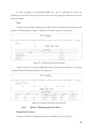 66
La classe principale est «ComptesUsersMB». Elle gère les opérations de gestion des
utilisateurs et leurs rôles. Pour gérer les rôles, il faut créer des groupes des utilisateurs qui ont les
mêmes privilèges.
Test :
L’une des fonctionnalités offerte par le module «Gestion des utilisateurs» est la gestion des
groupes et leurs privilèges. La figure 41 représente l’interface de gestion des groupes.
Figure 41 : Interface de gestion des groupes
Après la création d’un groupe, l’application permet d’ajouter des utilisateurs à ce groupe.
La figure 42 illustre l’interface de gestion des utilisateurs.
Figure 42 : Interface de gestion des utilisateurs
6.2.3. Sprint 3 : Module gestion des devis :
Diagramme de classes :
La figure 43 illustre le diagramme de classes de module « Gestion des devis ».
 