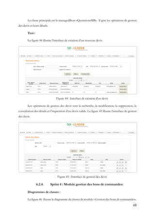 68
La classe principale est le managedBean «QuotationsMB». Il gère les opérations de gestion
des devis et leurs détails.
Test :
La figure 44 illustre l’interface de création d’un nouveau devis.
Figure 44 : Interface de création d'un devis
Les opérations de gestion des devis sont la recherche, la modification, la suppression, la
consultation des détails et l’impression d’un devis valide. La figure 45 illustre l’interface de gestion
des devis.
Figure 45 : Interface de gestion des devis
6.2.4. Sprint 4 : Module gestion des bons de commandes:
Diagrammes de classes :
La figure 46 illustre le diagramme de classes de module « Gestion des bons de commandes».
 