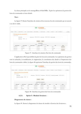 70
La classe principale est le managedBean «OrdrefMB». Il gère les opérations de gestion des
bons de commandes et leurs détails.
Test :
La figure 47 illustre l’interface de création d’un nouveau bon de commande qui est associé
à un devis valide.
Figure 47 : Interface de création d'un bon de commande
L’application offre la possibilité de gérer les bons de commandes. Les opérations de gestion
sont la recherche, la modification, la suppression, la consultation des détails et l’impression des
bons de commandes valides. La figure 48 représente l’interface de gestion des bons de commandes.
Figure 48 : Interface de gestion des bons de commandes
6.2.5. Sprint 5 : Module livraison :
Diagrammes de classes :
La figure 49 illustre le diagramme de classes de module « Gestion des livraisons.».
 