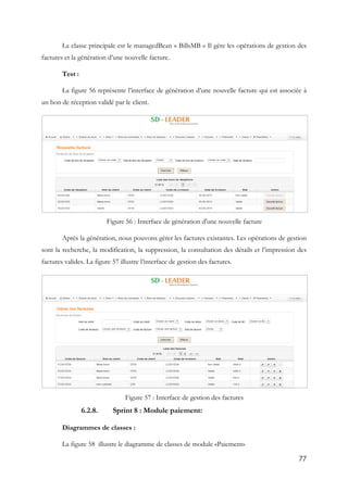 77
La classe principale est le managedBean « BillsMB » Il gère les opérations de gestion des
factures et la génération d’une nouvelle facture.
Test :
La figure 56 représente l’interface de génération d’une nouvelle facture qui est associée à
un bon de réception validé par le client.
Figure 56 : Interface de génération d'une nouvelle facture
Après la génération, nous pouvons gérer les factures existantes. Les opérations de gestion
sont la recherche, la modification, la suppression, la consultation des détails et l’impression des
factures valides. La figure 57 illustre l’interface de gestion des factures.
Figure 57 : Interface de gestion des factures
6.2.8. Sprint 8 : Module paiement:
Diagrammes de classes :
La figure 58 illustre le diagramme de classes de module «Paiement»
 