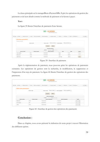 79
La classe principale est le managedBean «PaymentMB». Il gère les opérations de gestion des
paiements et de leurs détails comme la méthode de paiement et la facture à payer.
Test :
La figure 59 illustre l’interface de paiement d’une facture.
Figure 59 : Interface de paiement
Après la réglementation de paiement, nous pouvons gérer les opérations de paiements
existantes. Les opérations de gestion sont la recherche, la modification, la suppression et
l’impression d’un reçu de paiement. La figure 60 illustre l’interface de gestion des opérations des
paiements.
Figure 60 : Interface de gestion des opérations des paiements
Conclusion :
Dans ce chapitre, nous avons présenté la réalisation de notre projet à travers l’illustration
des différents sprints.
 