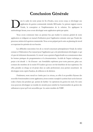 80
Conclusion Générale
ans le cadre de notre projet de fin d’études, nous avons conçu et développé une
application de gestion commerciale intitulée SD-Leader. Le présent rapport couvre
l’étude, la conception et l’implémentation de la solution. En appliquant la
méthodologie Scrum, nous avons développé notre application sprint par sprint.
Nous avons commencé dans un premier lieu par étudier le contexte général de notre
application en rédigeant un manuel d’utilisation pour l’application existante ainsi que l’étude des
processus métiers de la gestion commerciale. Nous avons préparé par la suite un planning de travail
en respectant les priorités de nos besoins.
Les difficultés rencontrées lors de ce travail concernent principalement l’étude du métier
existant et l’élaboration d’un manuel pour l’application qui a été précédemment développée et qui
n’a pas été richement documentée. Ce travail nous a permis d’approfondir nos connaissances dans
les bonnes pratiques de programmation et la documentation. Au-delà de l’aspect technique, ce
projet a été abordé à fin d’assurer une formidable expérience pour notre parcours, grâce aux
contacts des membres de la société IT-Leaders qui nous ont fait bénéficier de leur expérience. En
effet, prendre en charge un tel projet dans un cadre professionel, nous permet assurément de
développer notre esprit d’analyse, de réflexion et de décision.
Finalement, notre travail ne s’arrête pas à ce niveau, en effet il est possible d’ajouter des
nouvelles fonctionnalités à notre application, citons comme exemple le système basé sur les lecteurs
codes à barres des produits qui permet de faciliter les opérations de gestion de stock. En outre
nous pouvons développer un module de sécurité pour enrichir les fonctionnalités de gestion des
utilisateurs et pour qu’il soit accessibles par les autres modules de l’ERP.
D
 