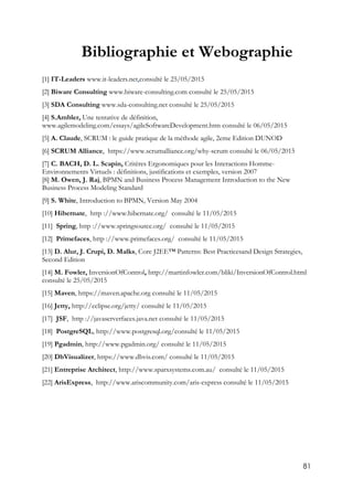 81
Bibliographie et Webographie
[1] IT-Leaders www.it-leaders.net,consulté le 25/05/2015
[2] Biware Consulting www.biware-consulting.com consulté le 25/05/2015
[3] SDA Consulting www.sda-consulting.net consulté le 25/05/2015
[4] S.Ambler, Une tentative de définition,
www.agilemodeling.com/essays/agileSoftwareDevelopment.htm consulté le 06/05/2015
[5] A. Claude, SCRUM : le guide pratique de la méthode agile, 2eme Edition DUNOD
[6] SCRUM Alliance, https://www.scrumalliance.org/why-scrum consulté le 06/05/2015
[7] C. BACH, D. L. Scapin, Critères Ergonomiques pour les Interactions Homme-
Environnements Virtuels : définitions, justifications et exemples, version 2007
[8] M. Owen, J. Raj, BPMN and Business Process Management Introduction to the New
Business Process Modeling Standard
[9] S. White, Introduction to BPMN, Version May 2004
[10] Hibernate, http ://www.hibernate.org/ consulté le 11/05/2015
[11] Spring, http ://www.springsource.org/ consulté le 11/05/2015
[12] Primefaces, http ://www.primefaces.org/ consulté le 11/05/2015
[13] D. Alur, J. Crupi, D. Malks, Core J2EE™ Patterns: Best Practicesand Design Strategies,
Second Edition
[14] M. Fowler, InversionOfControl, http://martinfowler.com/bliki/InversionOfControl.html
consulté le 25/05/2015
[15] Maven, https://maven.apache.org consulté le 11/05/2015
[16] Jetty, http://eclipse.org/jetty/ consulté le 11/05/2015
[17] JSF, http ://javaserverfaces.java.net consulté le 11/05/2015
[18] PostgreSQL, http://www.postgresql.org/consulté le 11/05/2015
[19] Pgadmin, http://www.pgadmin.org/ consulté le 11/05/2015
[20] DbVisualizer, https://www.dbvis.com/ consulté le 11/05/2015
[21] Entreprise Architect, http://www.sparxsystems.com.au/ consulté le 11/05/2015
[22] ArisExpress, http://www.ariscommunity.com/aris-express consulté le 11/05/2015
 