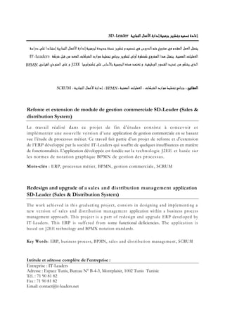 ‫التجارية‬‫األعمال‬‫إدارة‬‫برمجية‬ ‫وتطوير‬ ‫تصميم‬ ‫إعادة‬
‫دراسة‬ ‫على‬ ‫إستنادا‬‫التجارية‬‫األعمال‬‫إدارة‬‫لبرمجية‬ ‫جديدة‬‫نسخة‬ ‫تطوير‬ ‫و‬ ‫تصميم‬ ‫في‬ ‫الدروس‬‫ختم‬‫مشروع‬ ‫في‬ ‫المقدم‬‫العمل‬‫يتمثل‬
‫المعد‬‫الشركات‬‫موارد‬ ‫تخطيط‬ ‫برنامج‬ ‫لتطوير‬ ‫أولى‬‫كخطوة‬ ‫المشروع‬‫هذا‬ ‫يتمثل‬ .‫المهنية‬‫العمليات‬‫شركة‬ ‫قبل‬ ‫من‬
‫تكنولوجيا‬ ‫على‬ ‫باألساس‬ ‫البرمجية‬‫هذه‬ ‫تعتمد‬ ‫و‬ .‫الوظيفية‬‫القصور‬‫عديد‬ ‫من‬ ‫يشكو‬ ‫الذي‬‫و‬‫القياسي‬‫المنوذج‬‫على‬
: ‫اتيح‬‫المف‬، ‫المهنية‬‫العمليات‬ ، ‫الشركات‬‫موارد‬ ‫تخطيط‬ ‫برنامج‬، ‫التجارية‬‫األعمال‬‫إدارة‬ ،
Refonte et extension de module de gestion commerciale SD-Leader (Sales &
distribution System)
Le travail réalisé dans ce projet de fin d'études consiste à concevoir et
implémenter une nouvelle version d’une application de gestion commerciale en se basant
sue l’étude de processus métier. Ce travail fait partie d’un projet de refonte et d’extension
de l’ERP développé par la société IT-Leaders qui souffre de quelques insuffisances en matière
de fonctionnalités. L'application développée est fondée sur la technologie J2EE et basée sur
les normes de notation graphique BPMN de gestion des processus.
Mots-clés : ERP, processus métier, BPMN, gestion commerciale, SCRUM
Redesign and upgrade of a sales and distribution management application
SD-Leader (Sales & Distribution System)
The work achieved in this graduating project, consists in designing and implementing a
new version of sales and distribution management application within a business process
management approach. This project is a part of redesign and upgrade ERP developed by
IT-Leaders. This ERP is suffered from some functional deficiencies. The application is
based on J2EE technology and BPMN notation standards.
Key Words: ERP, business process, BPMN, sales and distribution management, SCRUM
Intitule et adresse complète de l’entreprise :
Entreprise : IT-Leaders
Adresse : Espace Tunis, Bureau N° B-4-3, Montplaisir, 1002 Tunis Tunisie
Tél. : 71 90 81 82
Fax : 71 90 81 82
Email: contact@it-leaders.net
SD-Leader
IT-Leaders
J2EEBPMN
BPMNSCRUM
 