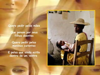 Pelas adolescentes inexperientes Pelas velhinhas esquecidas em asilos  Sem abrigo, sem família, carinho e amigos  Peço também pelas mulheres enfêrmas Que em algum hospital aguardam pela sua hora fatal Quero pedir pelas mães Que penam por seus filhos doentes Quero pedir pelas meninas carentes E pelas que ainda estão dentro de um ventre  