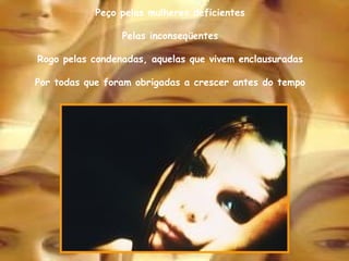 Peço pelas mulheres deficientes Pelas inconseqüentes Rogo pelas condenadas, aquelas que vivem enclausuradas Por todas que foram obrigadas a crescer antes do tempo 