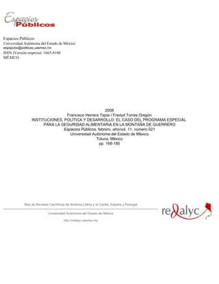 Espacios Públicos
Universidad Autónoma del Estado de México
espapubs@politicas.uaemex.mx
ISSN (Versión impresa): 1665-8140
MÉXICO




                                                       2008
                                Francisco Herrera Tapia / Fredyd Torres Oregón
                INSTITUCIONES, POLÍTICA Y DESARROLLO: EL CASO DEL PROGRAMA ESPECIAL
                      PARA LA SEGURIDAD ALIMENTARIA EN LA MONTAÑA DE GUERRERO
                               Espacios Públicos, febrero, año/vol. 11, número 021
                                  Universidad Autónoma del Estado de México
                                                Toluca, México
                                                   pp. 168-185




            Red de Revistas Científicas de América Latina y el Caribe, España y Portugal

                           Universidad Autónoma del Estado de México

                                      http://redalyc.uaemex.mx
 